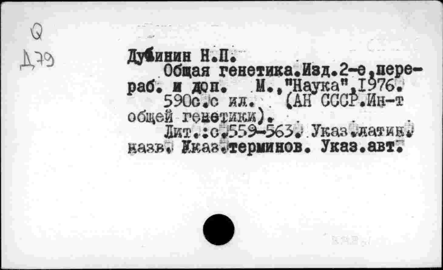 ﻿Q
Дубинин Н.П.
Общая генетика.Изд.2-е.нере-раб. и доп. М., "Наука”. 1976.'
590о.*о ил. (АН СССР.Ин-т общей генетики). .
Лит.:о^559-563*». Указ .латин* казв* Указ «терминов. Указ.авт.